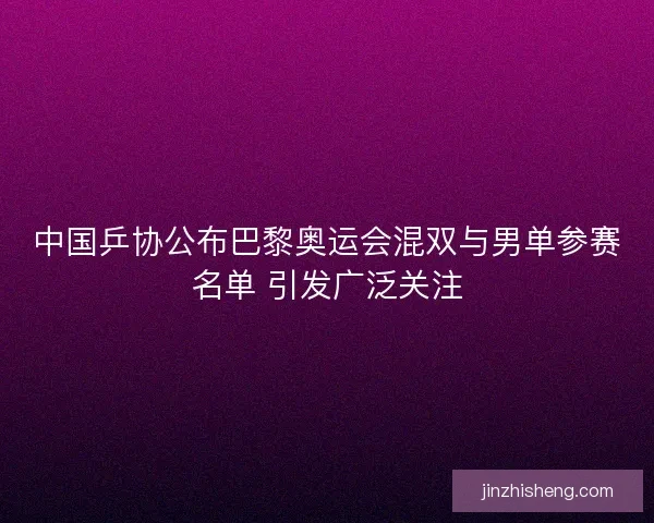 中国乒协公布巴黎奥运会混双与男单参赛名单 引发广泛关注